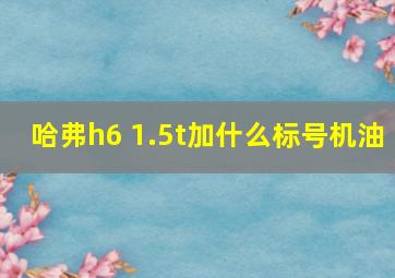 哈弗h6 1.5t加什么标号机油